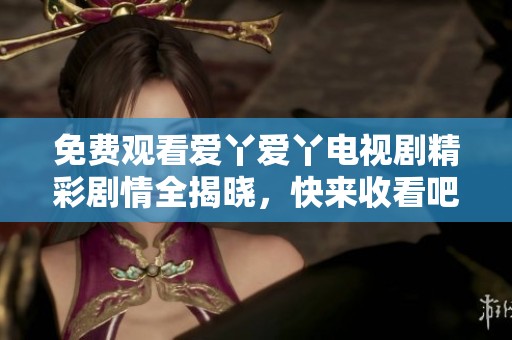 免费观看爱丫爱丫电视剧精彩剧情全揭晓，快来收看吧！