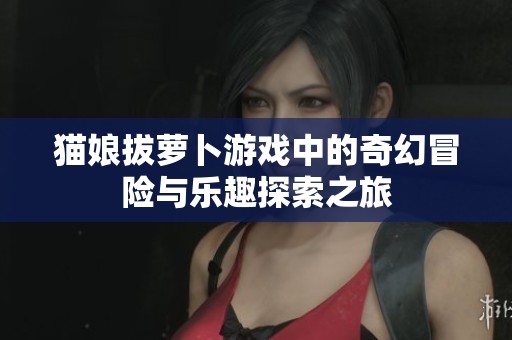 猫娘拔萝卜游戏中的奇幻冒险与乐趣探索之旅