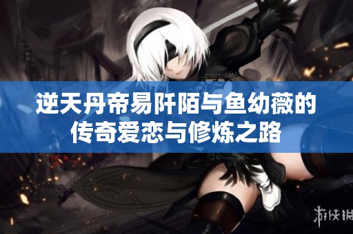 逆天丹帝易阡陌与鱼幼薇的传奇爱恋与修炼之路