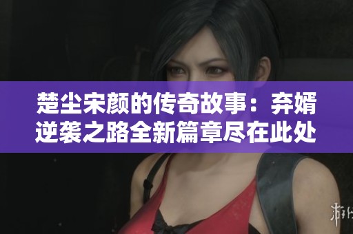 楚尘宋颜的传奇故事：弃婿逆袭之路全新篇章尽在此处