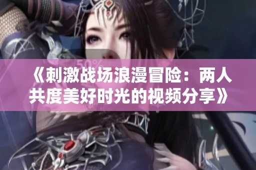 《刺激战场浪漫冒险：两人共度美好时光的视频分享》