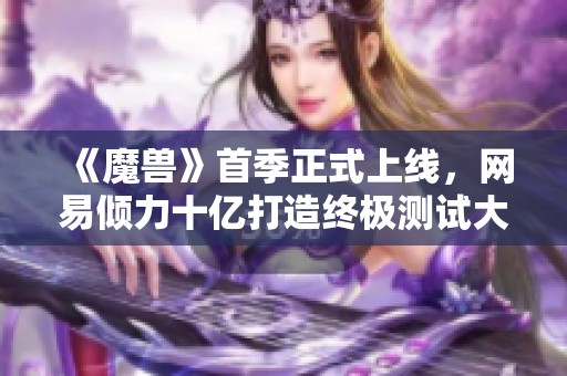 《魔兽》首季正式上线，网易倾力十亿打造终极测试大作