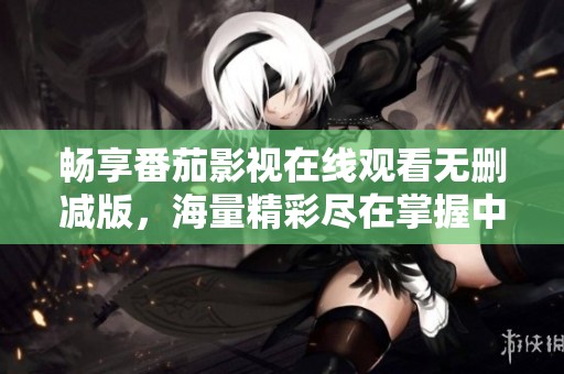 畅享番茄影视在线观看无删减版，海量精彩尽在掌握中