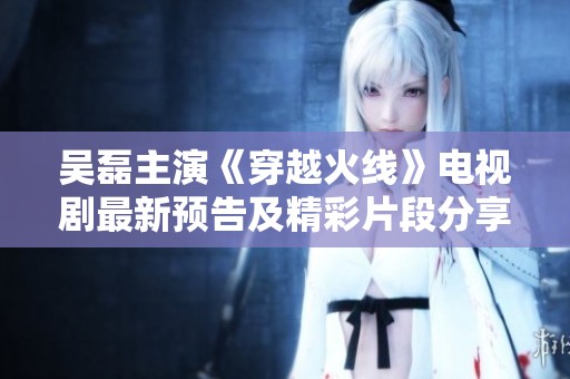 吴磊主演《穿越火线》电视剧最新预告及精彩片段分享