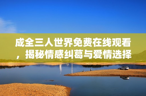 成全三人世界免费在线观看，揭秘情感纠葛与爱情选择
