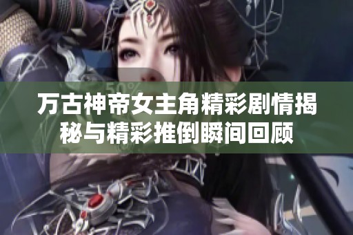 万古神帝女主角精彩剧情揭秘与精彩推倒瞬间回顾