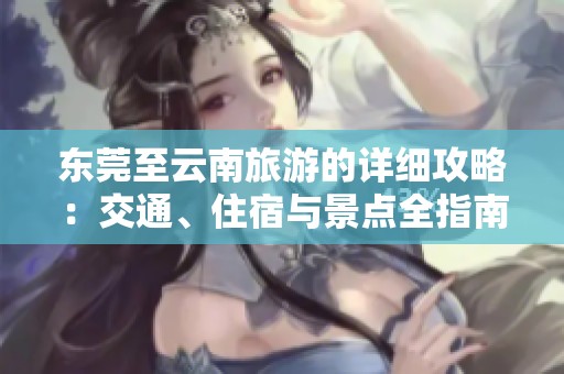 东莞至云南旅游的详细攻略：交通、住宿与景点全指南