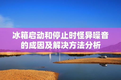 冰箱启动和停止时怪异噪音的成因及解决方法分析