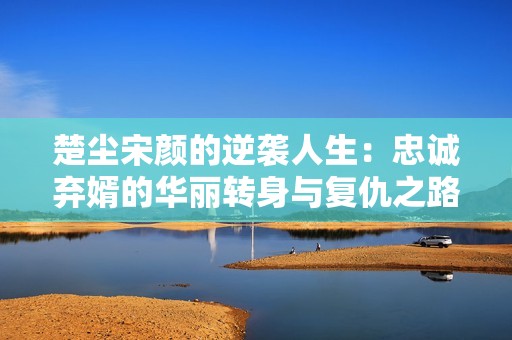 楚尘宋颜的逆袭人生：忠诚弃婿的华丽转身与复仇之路