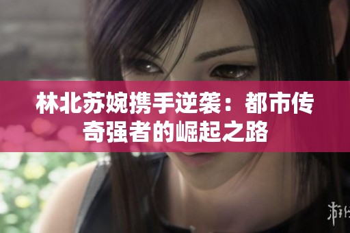 林北苏婉携手逆袭：都市传奇强者的崛起之路