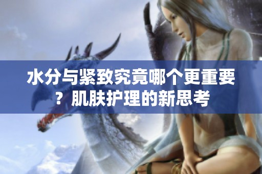 水分与紧致究竟哪个更重要？肌肤护理的新思考