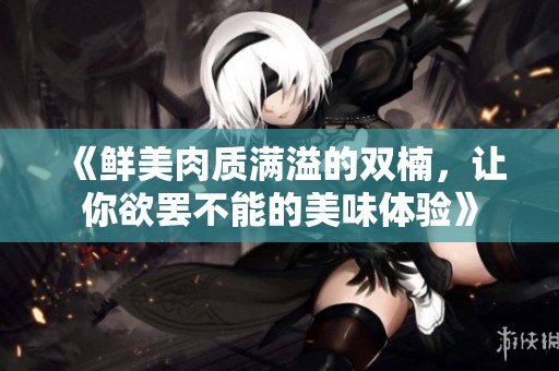 《鲜美肉质满溢的双楠，让你欲罢不能的美味体验》