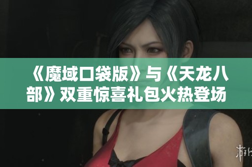《魔域口袋版》与《天龙八部》双重惊喜礼包火热登场，快来领取元宝吧！