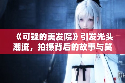《可疑的美发院》引发光头潮流，拍摄背后的故事与笑点揭秘
