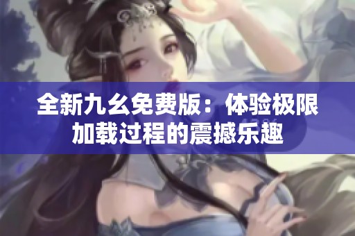 全新九幺免费版：体验极限加载过程的震撼乐趣