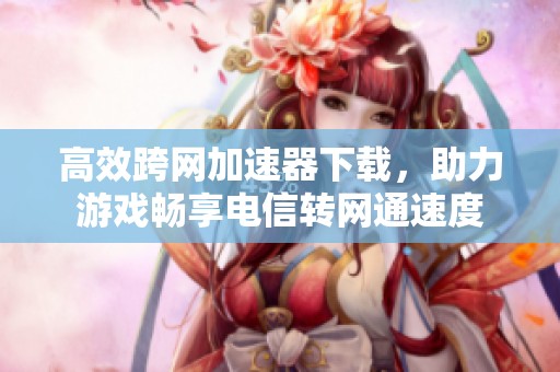 高效跨网加速器下载，助力游戏畅享电信转网通速度