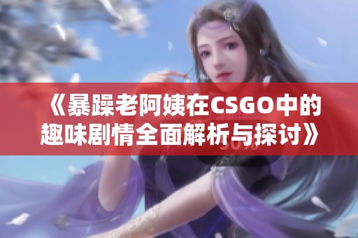 《暴躁老阿姨在CSGO中的趣味剧情全面解析与探讨》
