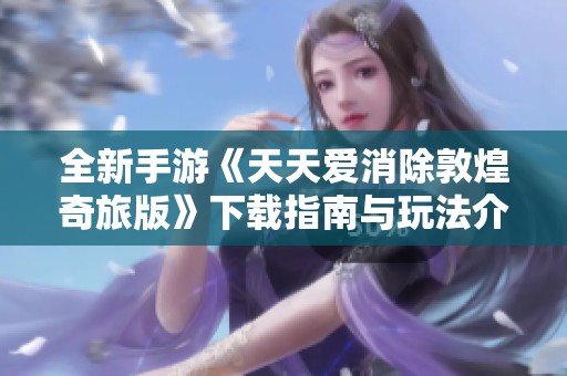 全新手游《天天爱消除敦煌奇旅版》下载指南与玩法介绍