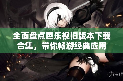 全面盘点芭乐视旧版本下载合集，带你畅游经典应用