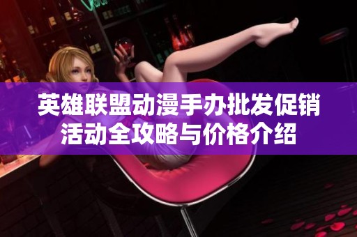 英雄联盟动漫手办批发促销活动全攻略与价格介绍