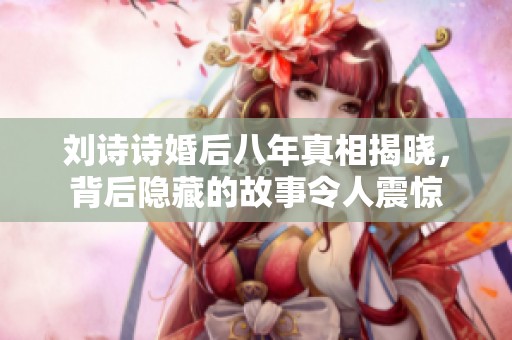 刘诗诗婚后八年真相揭晓，背后隐藏的故事令人震惊
