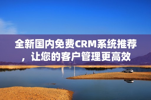 全新国内免费CRM系统推荐，让您的客户管理更高效