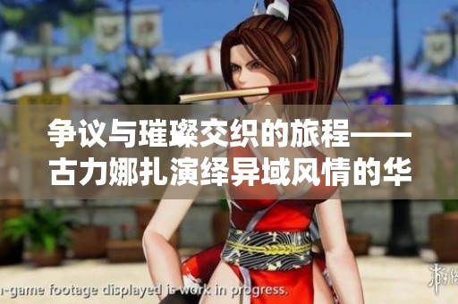 争议与璀璨交织的旅程——古力娜扎演绎异域风情的华丽人生