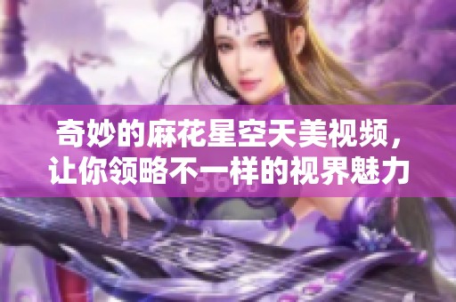 奇妙的麻花星空天美视频，让你领略不一样的视界魅力