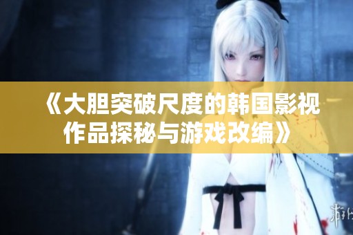 《大胆突破尺度的韩国影视作品探秘与游戏改编》