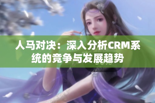人马对决：深入分析CRM系统的竞争与发展趋势