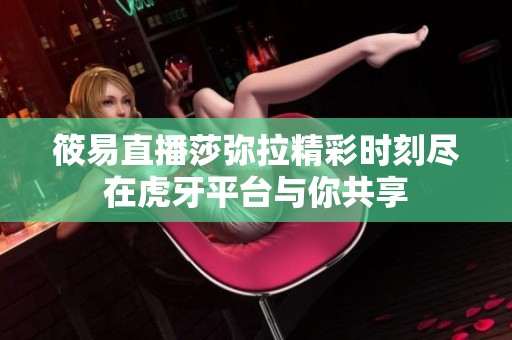 筱易直播莎弥拉精彩时刻尽在虎牙平台与你共享