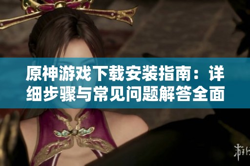 原神游戏下载安装指南：详细步骤与常见问题解答全面解析