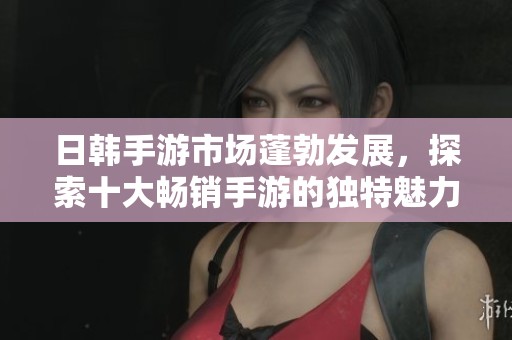 日韩手游市场蓬勃发展，探索十大畅销手游的独特魅力