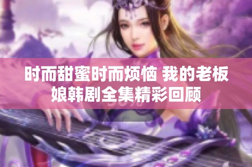 时而甜蜜时而烦恼 我的老板娘韩剧全集精彩回顾