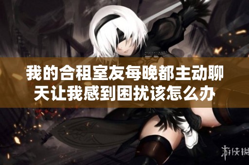 我的合租室友每晚都主动聊天让我感到困扰该怎么办