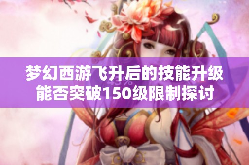 梦幻西游飞升后的技能升级能否突破150级限制探讨