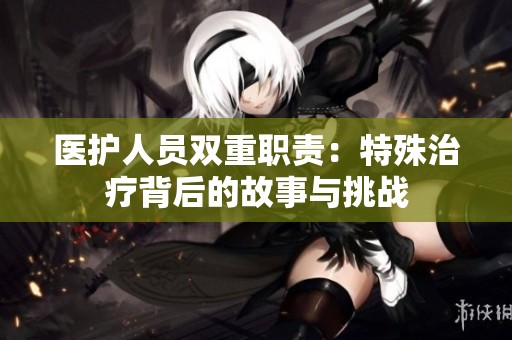 医护人员双重职责：特殊治疗背后的故事与挑战
