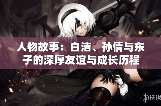 人物故事：白洁、孙倩与东子的深厚友谊与成长历程