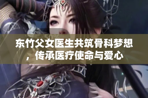 东竹父女医生共筑骨科梦想，传承医疗使命与爱心