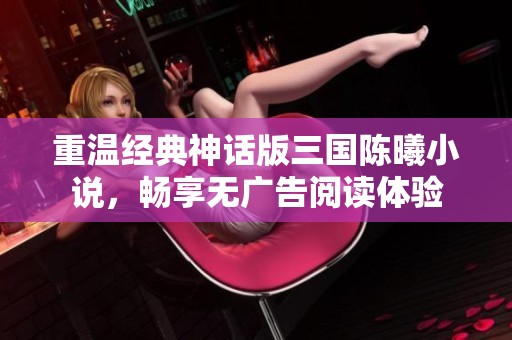 重温经典神话版三国陈曦小说，畅享无广告阅读体验