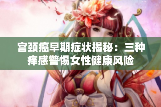 宫颈癌早期症状揭秘：三种痒感警惕女性健康风险