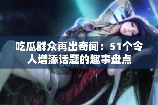 吃瓜群众再出奇闻：51个令人增添话题的趣事盘点