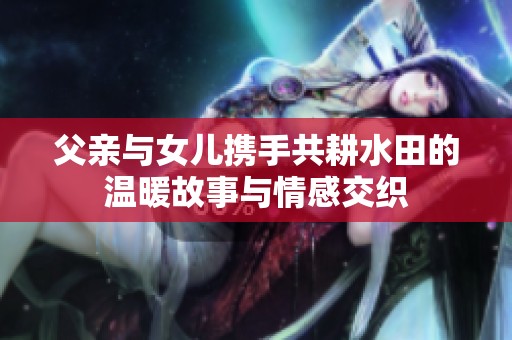 父亲与女儿携手共耕水田的温暖故事与情感交织