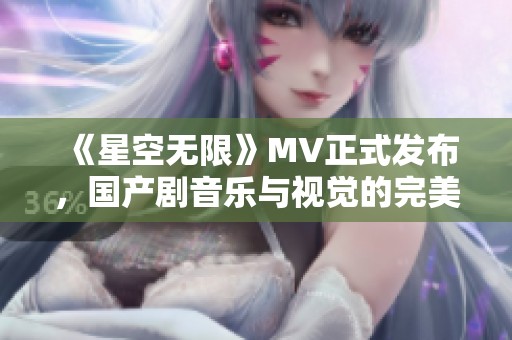 《星空无限》MV正式发布，国产剧音乐与视觉的完美融合