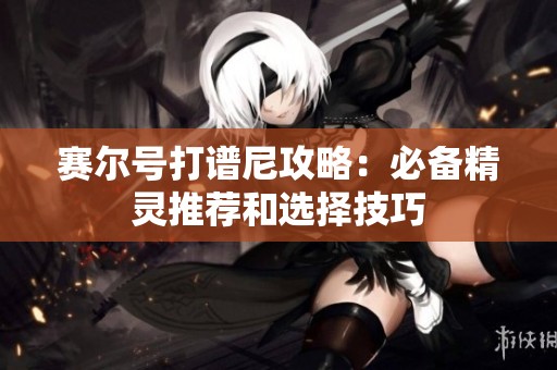 赛尔号打谱尼攻略：必备精灵推荐和选择技巧