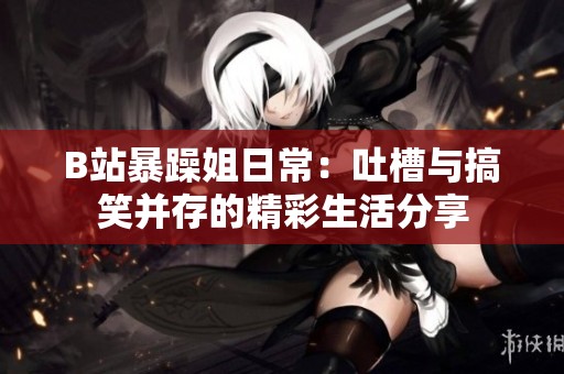 B站暴躁姐日常：吐槽与搞笑并存的精彩生活分享