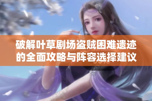破解叶草剧场盗贼困难遗迹的全面攻略与阵容选择建议