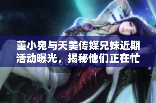 董小宛与天美传媒兄妹近期活动曝光，揭秘他们正在忙些什么