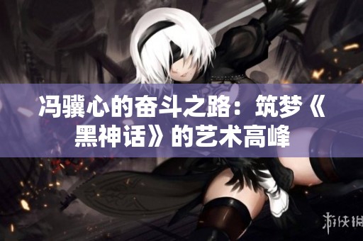冯骥心的奋斗之路：筑梦《黑神话》的艺术高峰