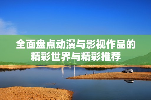全面盘点动漫与影视作品的精彩世界与精彩推荐
